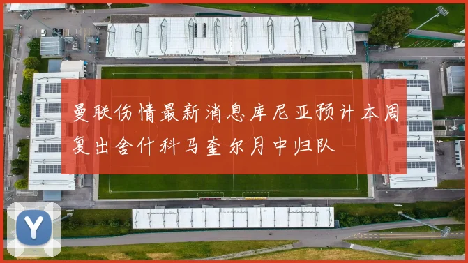 曼联伤情最新消息库尼亚预计本周复出舍什科马奎尔月中归队
