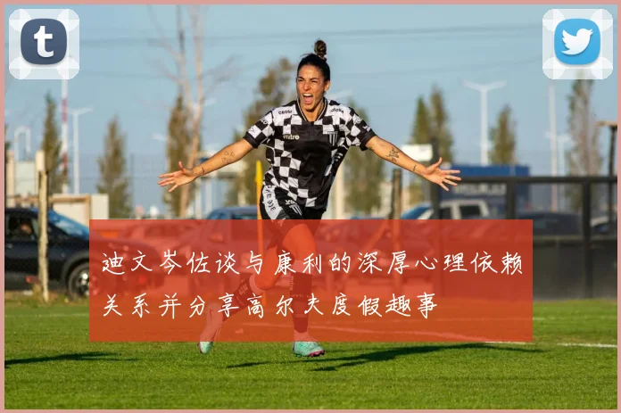迪文岑佐谈与康利的深厚心理依赖关系并分享高尔夫度假趣事
