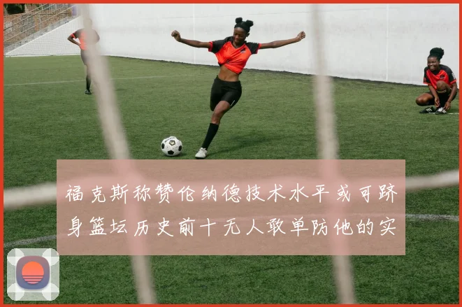 福克斯称赞伦纳德技术水平或可跻身篮坛历史前十无人敢单防他的实力