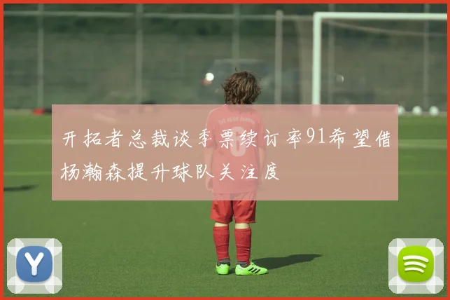 开拓者总裁谈季票续订率91希望借杨瀚森提升球队关注度