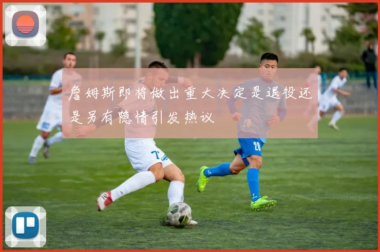 詹姆斯即将做出重大决定是退役还是另有隐情引发热议