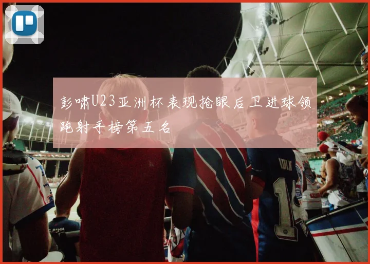 彭啸U23亚洲杯表现抢眼后卫进球领跑射手榜第五名