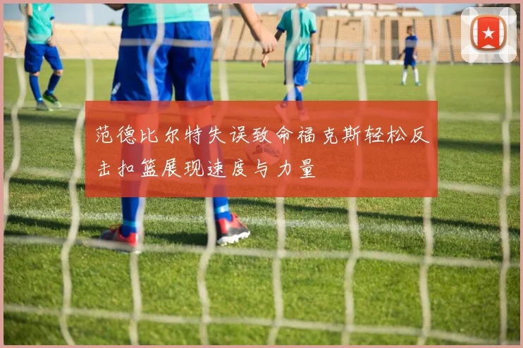 范德比尔特失误致命福克斯轻松反击扣篮展现速度与力量