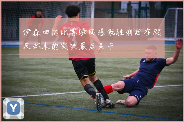 伊森回忆比赛瞬间感慨胜利近在咫尺却未能突破最后关卡