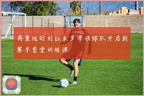 再集结时刻拉米罗带领球队开启新赛季首堂训练课