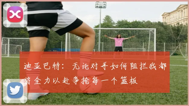 迪亚巴特：无论对手如何阻拦我都将全力以赴争抢每一个篮板