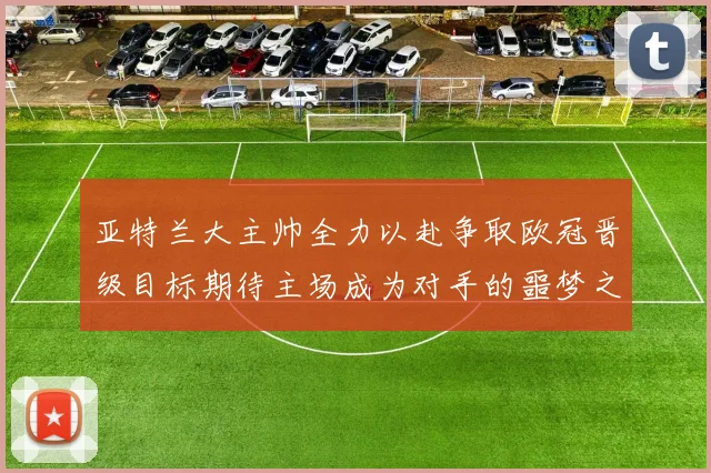 亚特兰大主帅全力以赴争取欧冠晋级目标期待主场成为对手的噩梦之地