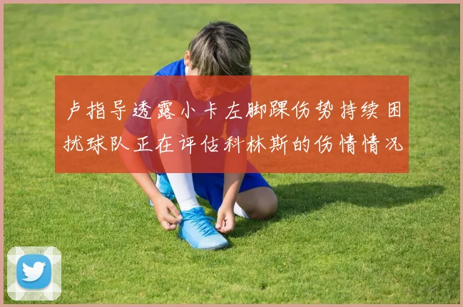 卢指导透露小卡左脚踝伤势持续困扰球队正在评估科林斯的伤情情况