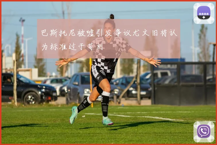 巴斯托尼被嘘引发争议尤文旧将认为标准过于苛刻