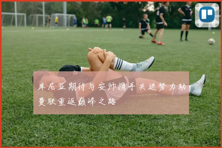 库尼亚期待与安帅携手共进努力助曼联重返巅峰之路