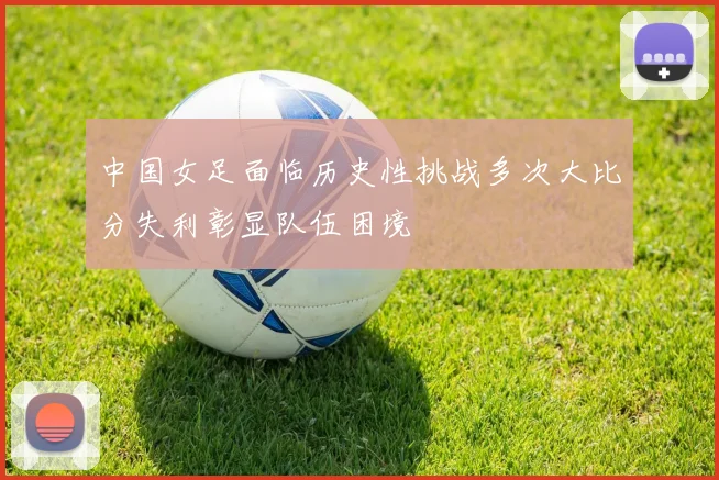 中国女足面临历史性挑战多次大比分失利彰显队伍困境