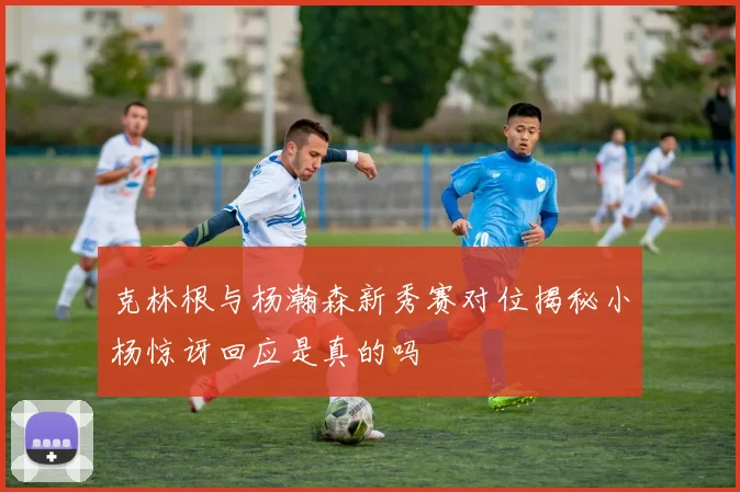 克林根与杨瀚森新秀赛对位揭秘小杨惊讶回应是真的吗
