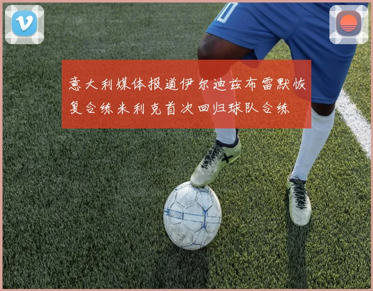 意大利媒体报道伊尔迪兹布雷默恢复合练米利克首次回归球队合练