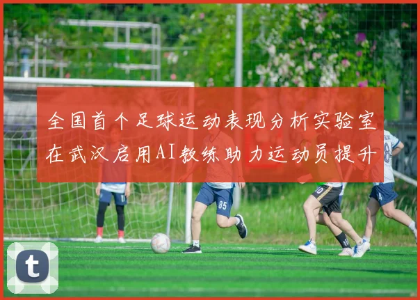 全国首个足球运动表现分析实验室在武汉启用AI教练助力运动员提升表现