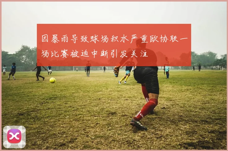 因暴雨导致球场积水严重欧协联一场比赛被迫中断引发关注