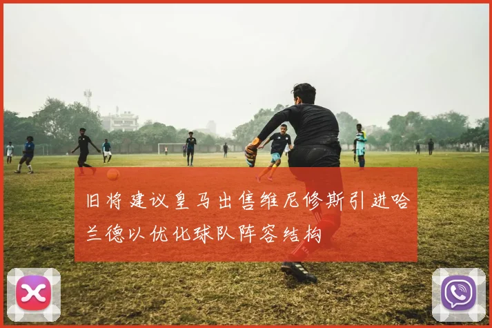 旧将建议皇马出售维尼修斯引进哈兰德以优化球队阵容结构