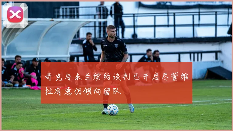 奇克与米兰续约谈判已开启尽管维拉有意仍倾向留队