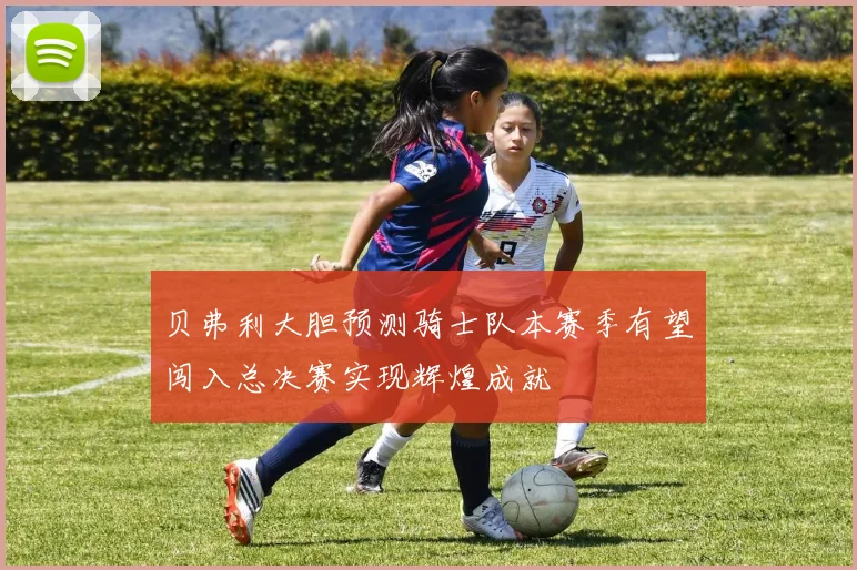 贝弗利大胆预测骑士队本赛季有望闯入总决赛实现辉煌成就