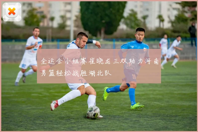 全运会小组赛崔晓龙三双助力河南男篮轻松战胜湖北队