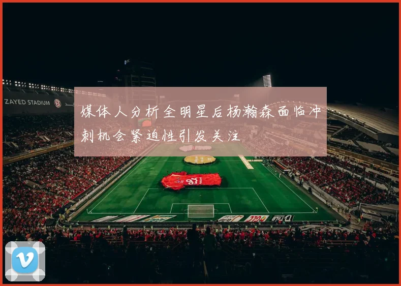 媒体人分析全明星后杨瀚森面临冲刺机会紧迫性引发关注